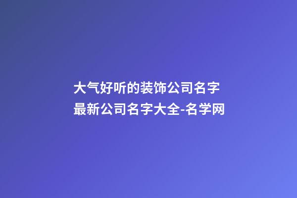 大气好听的装饰公司名字 最新公司名字大全-名学网-第1张-公司起名-玄机派